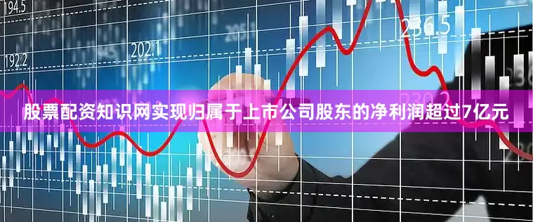股票配资知识网实现归属于上市公司股东的净利润超过7亿元