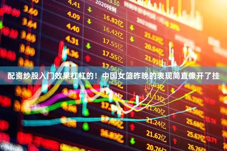 配资炒股入门效果杠杠的！中国女篮昨晚的表现简直像开了挂