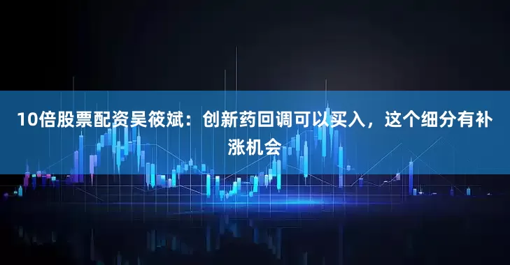 10倍股票配资吴筱斌：创新药回调可以买入，这个细分有补涨机会