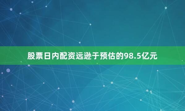 股票日内配资远逊于预估的98.5亿元