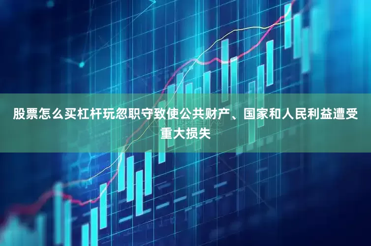 股票怎么买杠杆玩忽职守致使公共财产、国家和人民利益遭受重大损失